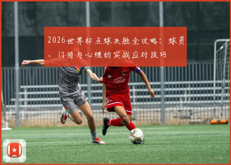 2026世界杯点球决胜全攻略：球员、门将与心理的实战应对技巧