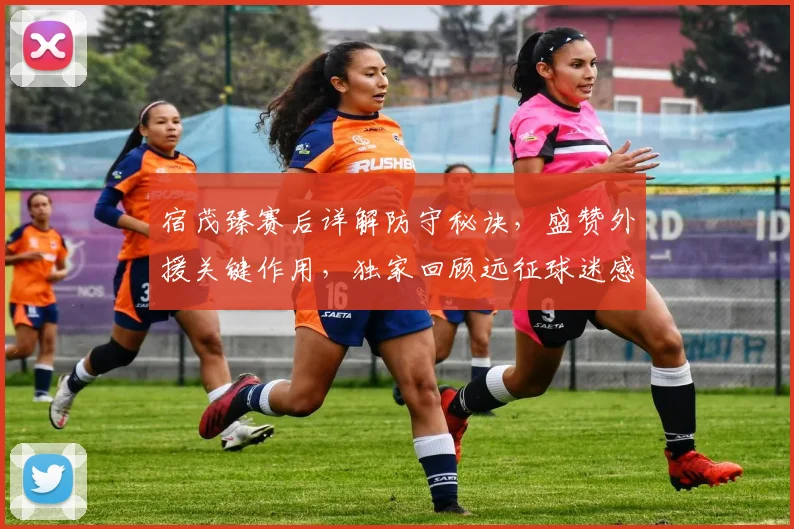 宿茂臻赛后详解防守秘诀，盛赞外援关键作用，独家回顾远征球迷感人支持