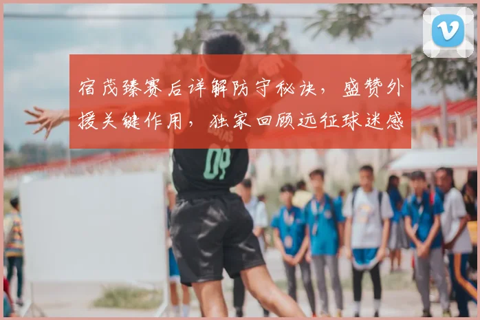 宿茂臻赛后详解防守秘诀,盛赞外援关键作用,独家回顾远征球迷感人支持