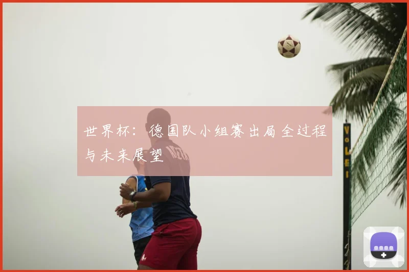 世界杯:德国队小组赛出局全过程与未来展望